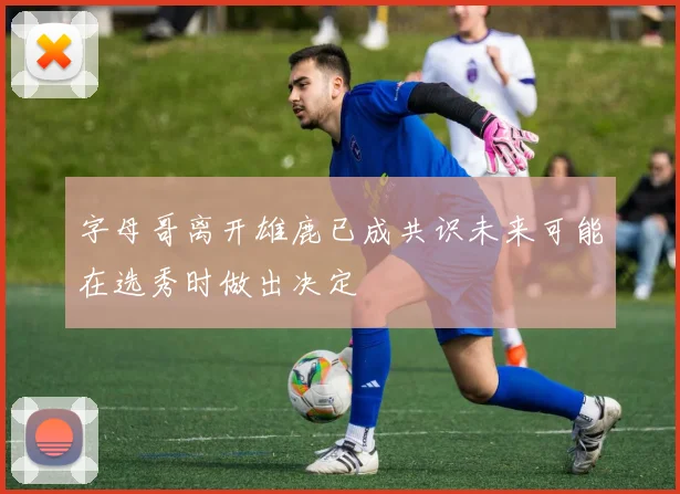 字母哥离开雄鹿已成共识未来可能在选秀时做出决定