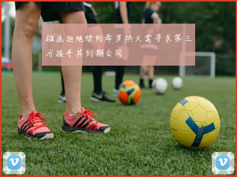 雄鹿拒绝续约希罗热火需寻求第三方接手其到期合同