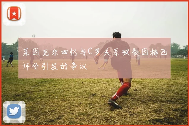 莱因克尔回忆与C罗关系破裂因梅西评价引发的争议
