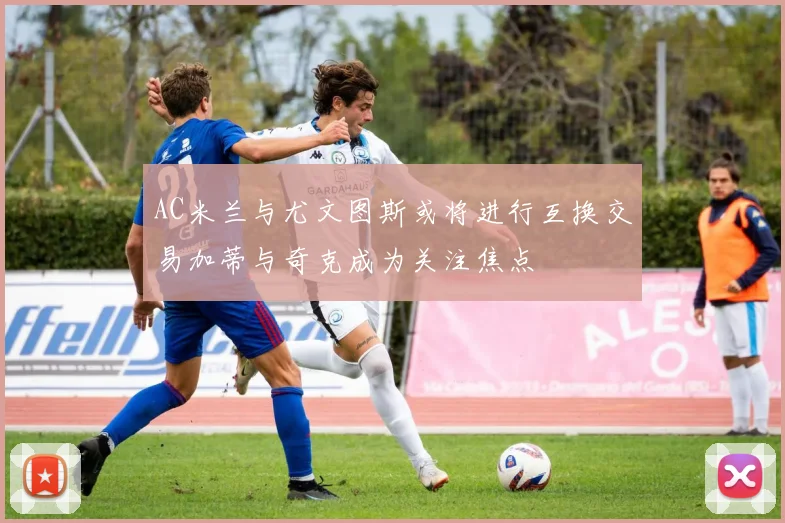 AC米兰与尤文图斯或将进行互换交易加蒂与奇克成为关注焦点