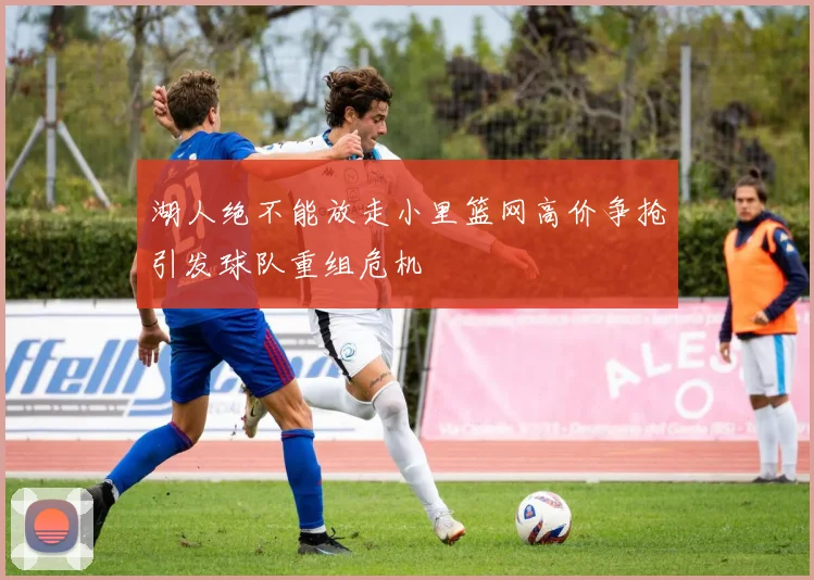 湖人绝不能放走小里篮网高价争抢引发球队重组危机