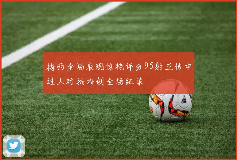 梅西全场表现惊艳评分95射正传中过人对抗均创全场纪录