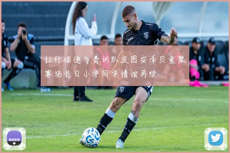 拉什福德与青训队友图安泽贝重聚赛场昔日小学同学情谊再续
