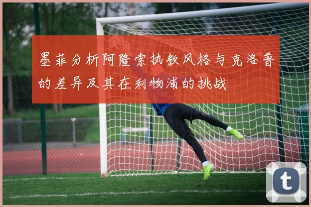 墨菲分析阿隆索执教风格与克洛普的差异及其在利物浦的挑战
