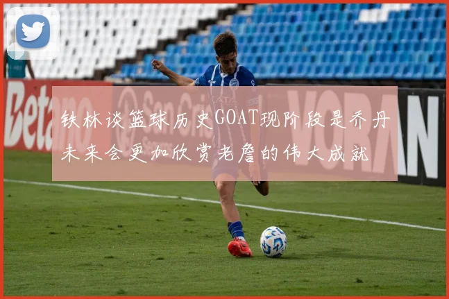 铁林谈篮球历史GOAT现阶段是乔丹未来会更加欣赏老詹的伟大成就