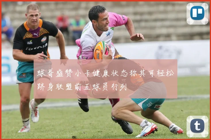 球哥盛赞小卡健康状态称其可轻松跻身联盟前五球员行列