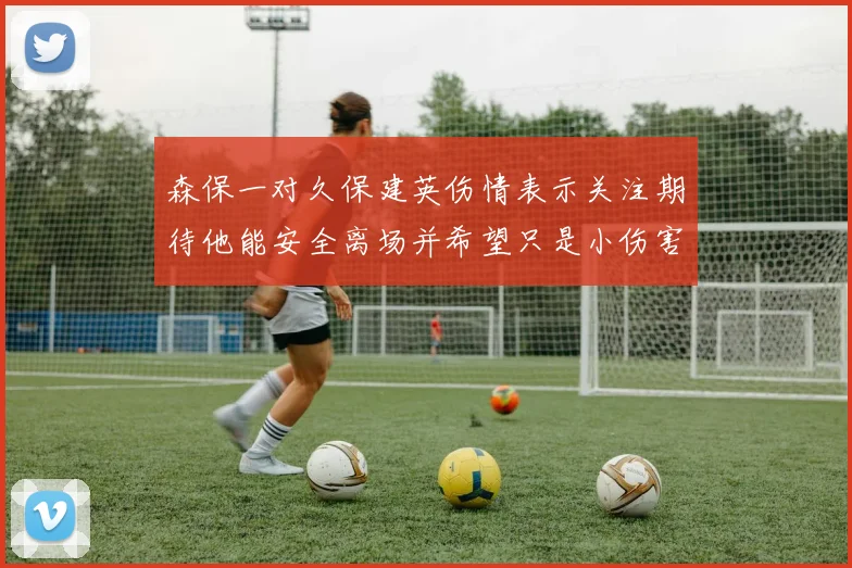 森保一对久保建英伤情表示关注期待他能安全离场并希望只是小伤害