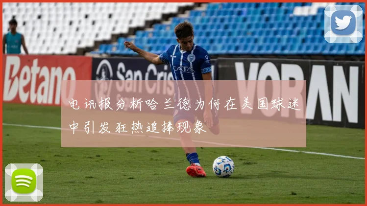 电讯报分析哈兰德为何在美国球迷中引发狂热追捧现象