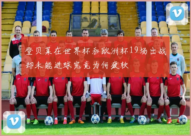 登贝莱在世界杯和欧洲杯19场出战却未能进球究竟为何疲软