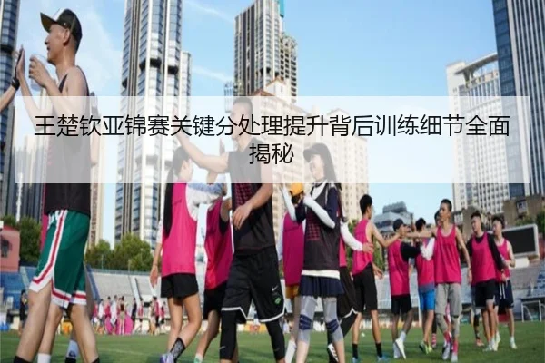 王楚钦亚锦赛关键分处理提升背后训练细节全面揭秘(Leyu)